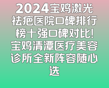 2024宝鸡激光祛疤医院口碑排行榜十强口碑对比！宝鸡清潭医疗美容诊所全新阵容随心选