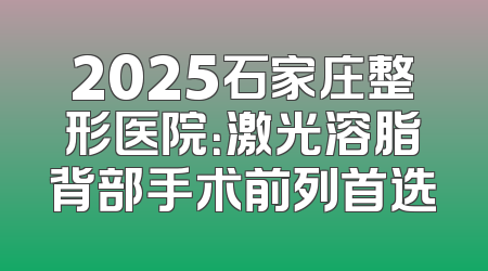 2025石家庄整形医院：激光溶脂背部手术前列首选