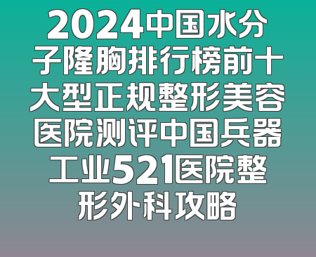 2024中国水分子隆胸排行榜前十大型正规整形美容医院测评中国兵器工业521医院整形外科攻略