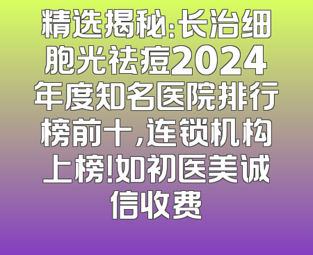 精选揭秘：长治细胞光祛痘2024年度知名医院排行榜前十，连锁机构上榜！如初医美诚信收费