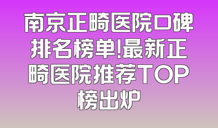 南京正畸医院口碑排名榜单！最新正畸医院推荐TOP榜出炉