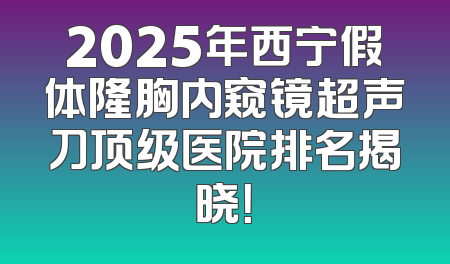 2025年西宁假体隆胸内窥镜超声刀顶级医院排名揭晓！