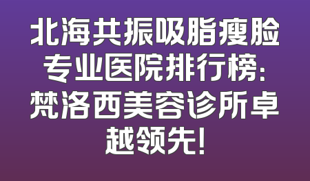 北海共振吸脂瘦脸专业医院排行榜：梵洛西美容诊所卓越领先！