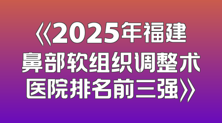 《2025年福建鼻部软组织调整术医院排名前三强》