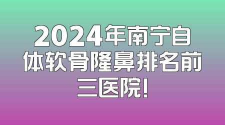 2024年南宁自体软骨隆鼻排名前三医院!