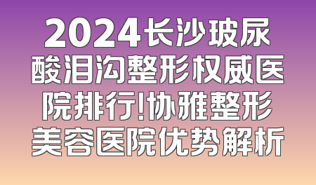 2024长沙玻尿酸泪沟整形权威医院排行！协雅整形美容医院优势解析