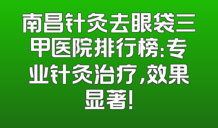 南昌针灸去眼袋三甲医院排行榜：专业针灸治疗，效果显著！