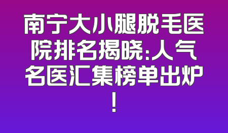 南宁大小腿脱毛医院排名揭晓：人气名医汇集榜单出炉！