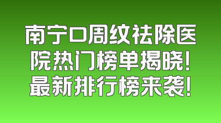 南宁口周纹祛除医院热门榜单揭晓！最新排行榜来袭！