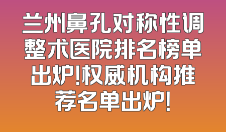 兰州鼻孔对称性调整术医院排名榜单出炉！权威机构推荐名单出炉！