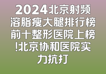 2024北京射频溶脂瘦大腿排行榜前十整形医院上榜！北京协和医院实力抗打