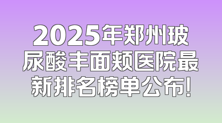 2025年郑州玻尿酸丰面颊医院最新排名榜单公布！