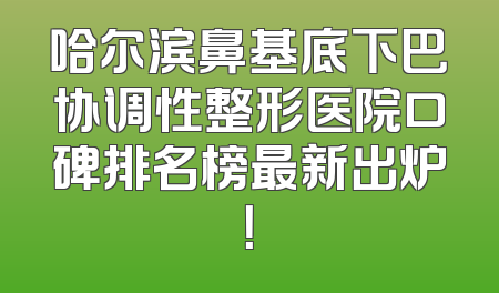哈尔滨鼻基底下巴协调性整形医院口碑排名榜最新出炉！