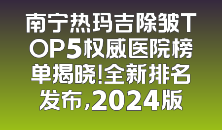 南宁热玛吉除皱TOP5权威医院榜单揭晓！全新排名发布，2024版