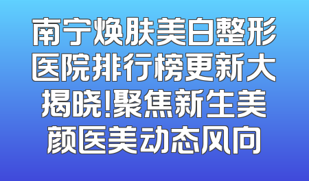 南宁焕肤美白整形医院排行榜更新大揭晓！聚焦新生美颜医美动态风向