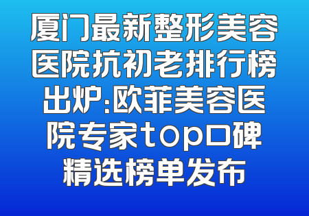 厦门最新整形美容医院抗初老排行榜出炉：欧菲美容医院专家top口碑精选榜单发布