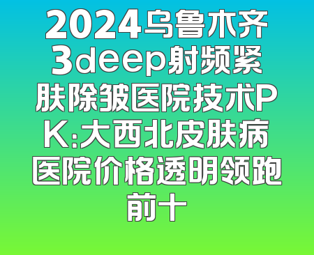 2024乌鲁木齐3deep射频紧肤除皱医院技术PK：大西北皮肤病医院价格透明领跑前十