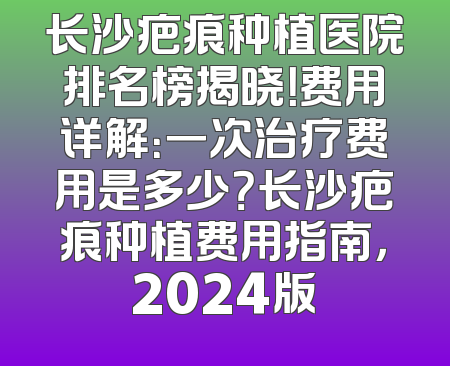 长沙疤痕种植医院排名榜揭晓！费用详解：一次治疗费用是多少？长沙疤痕种植费用指南，2024版