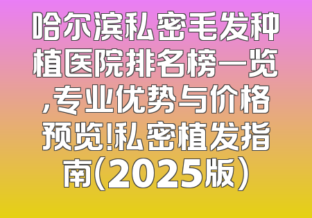哈尔滨私密毛发种植医院排名榜一览，专业优势与价格预览！私密植发指南（2025版）