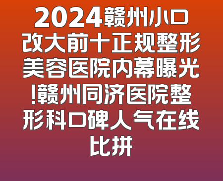 2024赣州小口改大前十正规整形美容医院内幕曝光！赣州同济医院整形科口碑人气在线比拼