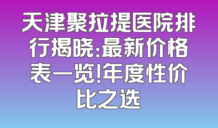 天津聚拉提医院排行揭晓：最新价格表一览！年度性价比之选