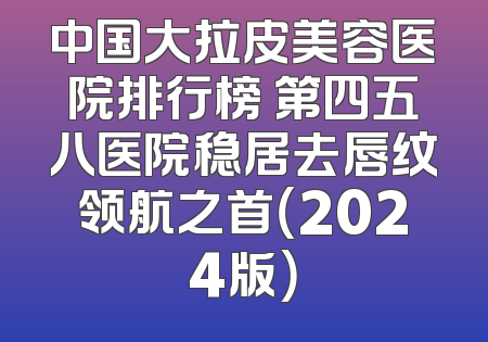中国大拉皮美容医院排行榜 第四五八医院稳居去唇纹领航之首（2024版）