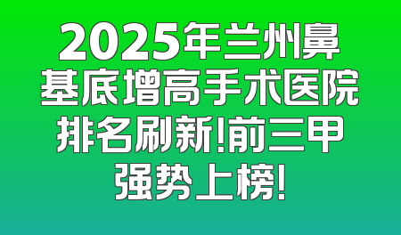 2025年兰州鼻基底增高手术医院排名刷新！前三甲强势上榜！