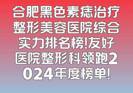 合肥黑色素痣治疗整形美容医院综合实力排名榜！友好医院整形科领跑2024年度榜单！