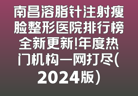 南昌溶脂针注射瘦脸整形医院排行榜全新更新！年度热门机构一网打尽（2024版）