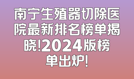 南宁生殖器切除医院最新排名榜单揭晓！2024版榜单出炉！