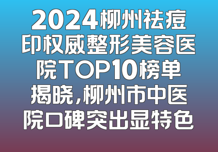 2024柳州祛痘印权威整形美容医院TOP10榜单揭晓，柳州市中医院口碑突出显特色