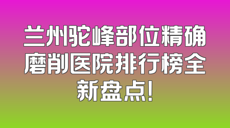 兰州驼峰部位精确磨削医院排行榜全新盘点！
