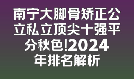 南宁大脚骨矫正公立私立顶尖十强平分秋色！2024年排名解析