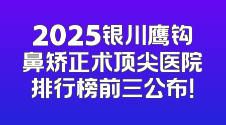 2025银川鹰钩鼻矫正术顶尖医院排行榜前三公布！
