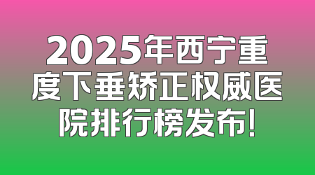 2025年西宁重度下垂矫正权威医院排行榜发布！