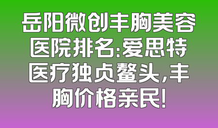 岳阳微创丰胸美容医院排名：爱思特医疗独占鳌头，丰胸价格亲民！