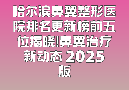 哈尔滨鼻翼整形医院排名更新榜前五位揭晓！鼻翼治疗新动态 2025版
