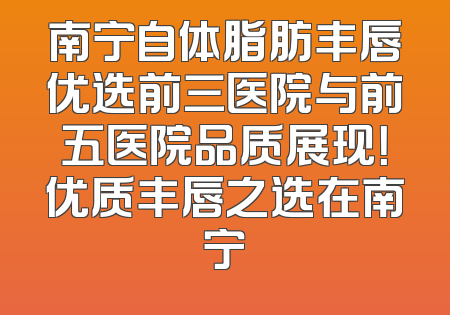 南宁自体脂肪丰唇优选前三医院与前五医院品质展现！优质丰唇之选在南宁
