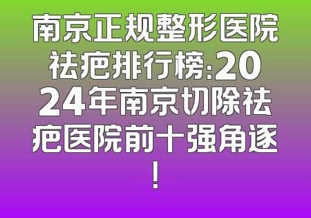 南京正规整形医院祛疤排行榜：2024年南京切除祛疤医院前十强角逐！