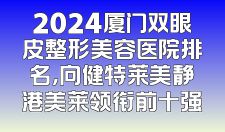 2024厦门双眼皮整形美容医院排名，向健特莱美静港美莱领衔前十强
