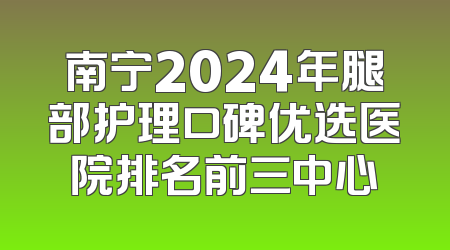 南宁2024年腿部护理口碑优选医院排名前三中心