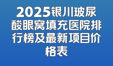 2025银川玻尿酸眼窝填充医院排行榜及最新项目价格表