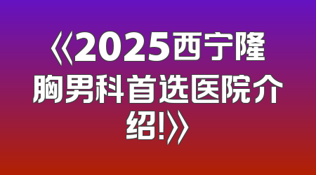 《2025西宁隆胸男科首选医院介绍！》