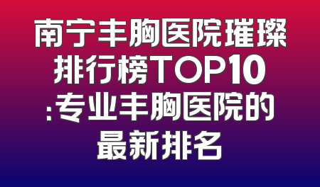 南宁丰胸医院璀璨排行榜TOP10：专业丰胸医院的最新排名