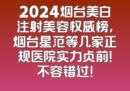 2024烟台美白注射美容权威榜，烟台星范等几家正规医院实力占前！不容错过！