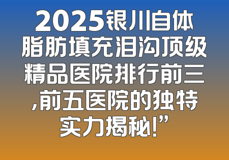 2025银川自体脂肪填充泪沟顶级精品医院排行前三，前五医院的独特实力揭秘！”
