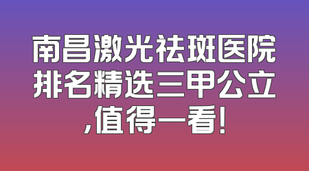 南昌激光祛斑医院排名精选三甲公立，值得一看！