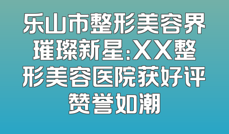 乐山市整形美容界璀璨新星：XX整形美容医院获好评赞誉如潮