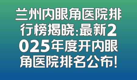 兰州内眼角医院排行榜揭晓：最新2025年度开内眼角医院排名公布！