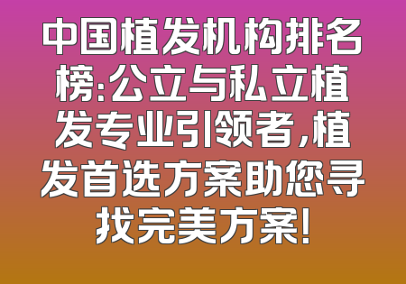 中国植发机构排名榜：公立与私立植发专业引领者，植发首选方案助您寻找完美方案！